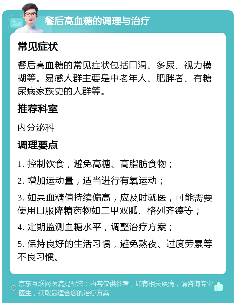 餐后高血糖的调理与治疗 常见症状 餐后高血糖的常见症状包括口渴、多尿、视力模糊等。易感人群主要是中老年人、肥胖者、有糖尿病家族史的人群等。 推荐科室 内分泌科 调理要点 1. 控制饮食，避免高糖、高脂肪食物； 2. 增加运动量，适当进行有氧运动； 3. 如果血糖值持续偏高，应及时就医，可能需要使用口服降糖药物如二甲双胍、格列齐德等； 4. 定期监测血糖水平，调整治疗方案； 5. 保持良好的生活习惯，避免熬夜、过度劳累等不良习惯。