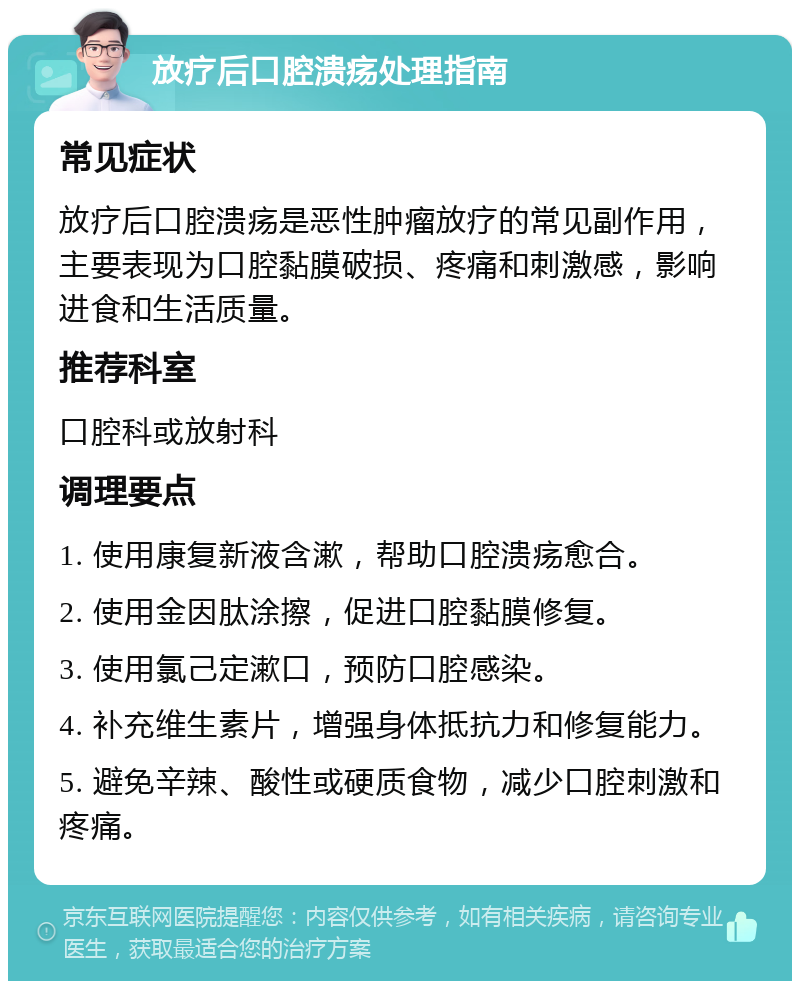 放疗后口腔溃疡处理指南 常见症状 放疗后口腔溃疡是恶性肿瘤放疗的常见副作用，主要表现为口腔黏膜破损、疼痛和刺激感，影响进食和生活质量。 推荐科室 口腔科或放射科 调理要点 1. 使用康复新液含漱，帮助口腔溃疡愈合。 2. 使用金因肽涂擦，促进口腔黏膜修复。 3. 使用氯己定漱口，预防口腔感染。 4. 补充维生素片，增强身体抵抗力和修复能力。 5. 避免辛辣、酸性或硬质食物，减少口腔刺激和疼痛。