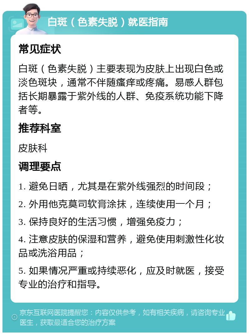 白斑（色素失脱）就医指南 常见症状 白斑（色素失脱）主要表现为皮肤上出现白色或淡色斑块，通常不伴随瘙痒或疼痛。易感人群包括长期暴露于紫外线的人群、免疫系统功能下降者等。 推荐科室 皮肤科 调理要点 1. 避免日晒，尤其是在紫外线强烈的时间段； 2. 外用他克莫司软膏涂抹，连续使用一个月； 3. 保持良好的生活习惯，增强免疫力； 4. 注意皮肤的保湿和营养，避免使用刺激性化妆品或洗浴用品； 5. 如果情况严重或持续恶化，应及时就医，接受专业的治疗和指导。