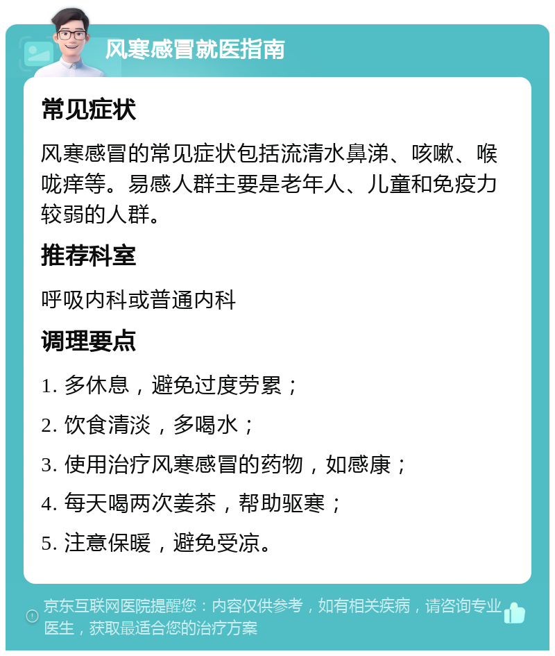 风寒感冒就医指南 常见症状 风寒感冒的常见症状包括流清水鼻涕、咳嗽、喉咙痒等。易感人群主要是老年人、儿童和免疫力较弱的人群。 推荐科室 呼吸内科或普通内科 调理要点 1. 多休息，避免过度劳累； 2. 饮食清淡，多喝水； 3. 使用治疗风寒感冒的药物，如感康； 4. 每天喝两次姜茶，帮助驱寒； 5. 注意保暖，避免受凉。