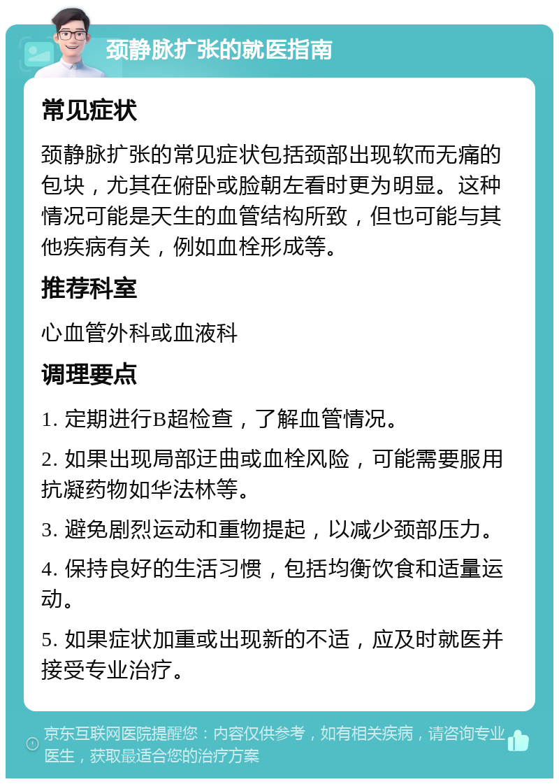 颈静脉扩张的就医指南 常见症状 颈静脉扩张的常见症状包括颈部出现软而无痛的包块，尤其在俯卧或脸朝左看时更为明显。这种情况可能是天生的血管结构所致，但也可能与其他疾病有关，例如血栓形成等。 推荐科室 心血管外科或血液科 调理要点 1. 定期进行B超检查，了解血管情况。 2. 如果出现局部迂曲或血栓风险，可能需要服用抗凝药物如华法林等。 3. 避免剧烈运动和重物提起，以减少颈部压力。 4. 保持良好的生活习惯，包括均衡饮食和适量运动。 5. 如果症状加重或出现新的不适，应及时就医并接受专业治疗。