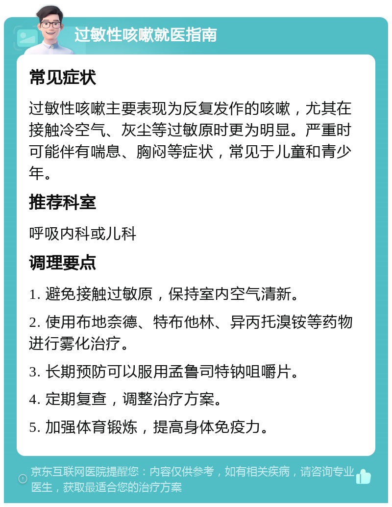 过敏性咳嗽就医指南 常见症状 过敏性咳嗽主要表现为反复发作的咳嗽，尤其在接触冷空气、灰尘等过敏原时更为明显。严重时可能伴有喘息、胸闷等症状，常见于儿童和青少年。 推荐科室 呼吸内科或儿科 调理要点 1. 避免接触过敏原，保持室内空气清新。 2. 使用布地奈德、特布他林、异丙托溴铵等药物进行雾化治疗。 3. 长期预防可以服用孟鲁司特钠咀嚼片。 4. 定期复查，调整治疗方案。 5. 加强体育锻炼，提高身体免疫力。