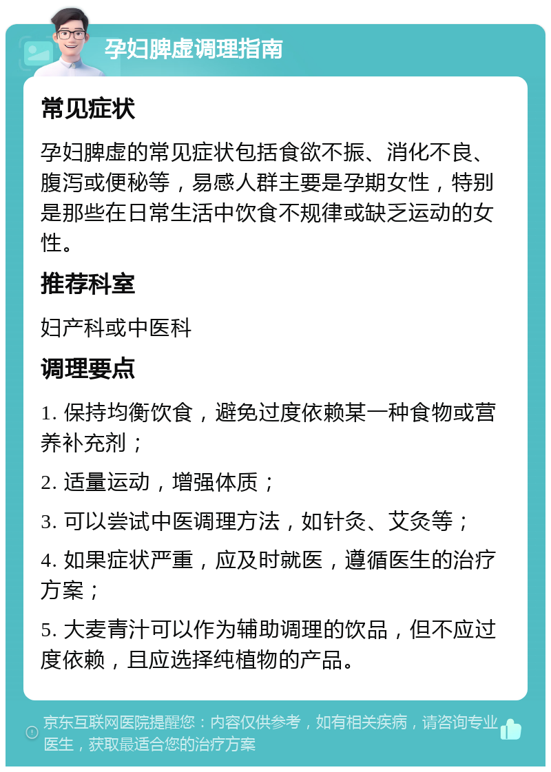 孕妇脾虚调理指南 常见症状 孕妇脾虚的常见症状包括食欲不振、消化不良、腹泻或便秘等，易感人群主要是孕期女性，特别是那些在日常生活中饮食不规律或缺乏运动的女性。 推荐科室 妇产科或中医科 调理要点 1. 保持均衡饮食，避免过度依赖某一种食物或营养补充剂； 2. 适量运动，增强体质； 3. 可以尝试中医调理方法，如针灸、艾灸等； 4. 如果症状严重，应及时就医，遵循医生的治疗方案； 5. 大麦青汁可以作为辅助调理的饮品，但不应过度依赖，且应选择纯植物的产品。