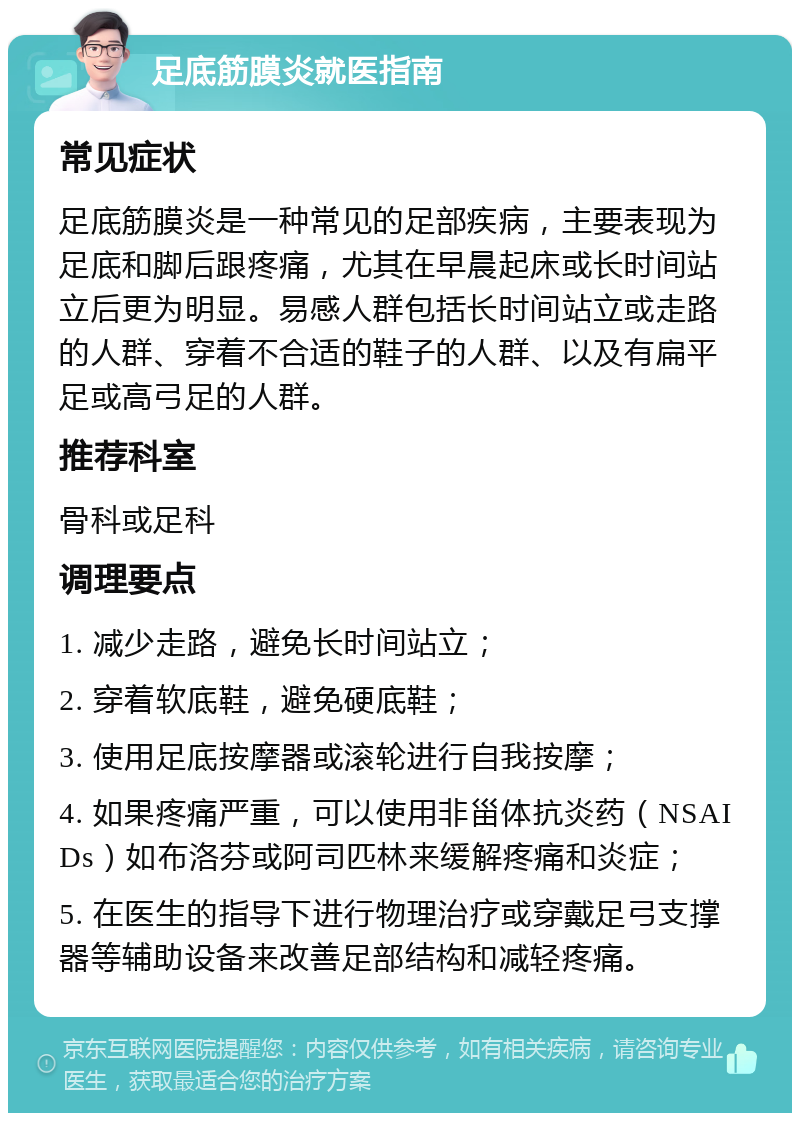 足底筋膜炎就医指南 常见症状 足底筋膜炎是一种常见的足部疾病，主要表现为足底和脚后跟疼痛，尤其在早晨起床或长时间站立后更为明显。易感人群包括长时间站立或走路的人群、穿着不合适的鞋子的人群、以及有扁平足或高弓足的人群。 推荐科室 骨科或足科 调理要点 1. 减少走路，避免长时间站立； 2. 穿着软底鞋，避免硬底鞋； 3. 使用足底按摩器或滚轮进行自我按摩； 4. 如果疼痛严重，可以使用非甾体抗炎药（NSAIDs）如布洛芬或阿司匹林来缓解疼痛和炎症； 5. 在医生的指导下进行物理治疗或穿戴足弓支撑器等辅助设备来改善足部结构和减轻疼痛。