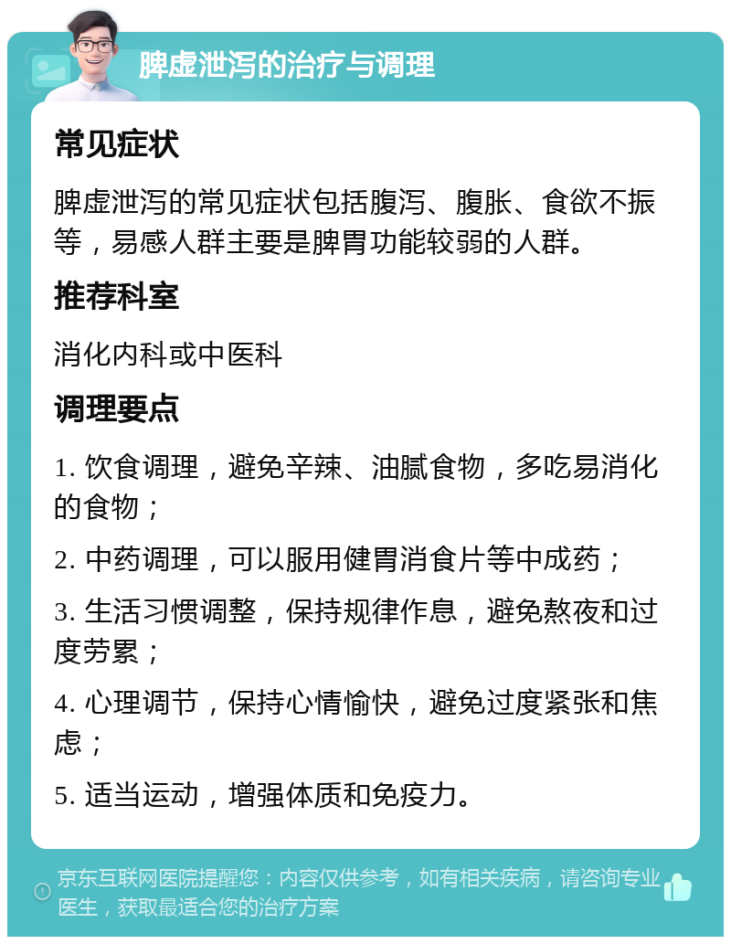 脾虚泄泻的治疗与调理 常见症状 脾虚泄泻的常见症状包括腹泻、腹胀、食欲不振等，易感人群主要是脾胃功能较弱的人群。 推荐科室 消化内科或中医科 调理要点 1. 饮食调理，避免辛辣、油腻食物，多吃易消化的食物； 2. 中药调理，可以服用健胃消食片等中成药； 3. 生活习惯调整，保持规律作息，避免熬夜和过度劳累； 4. 心理调节，保持心情愉快，避免过度紧张和焦虑； 5. 适当运动，增强体质和免疫力。