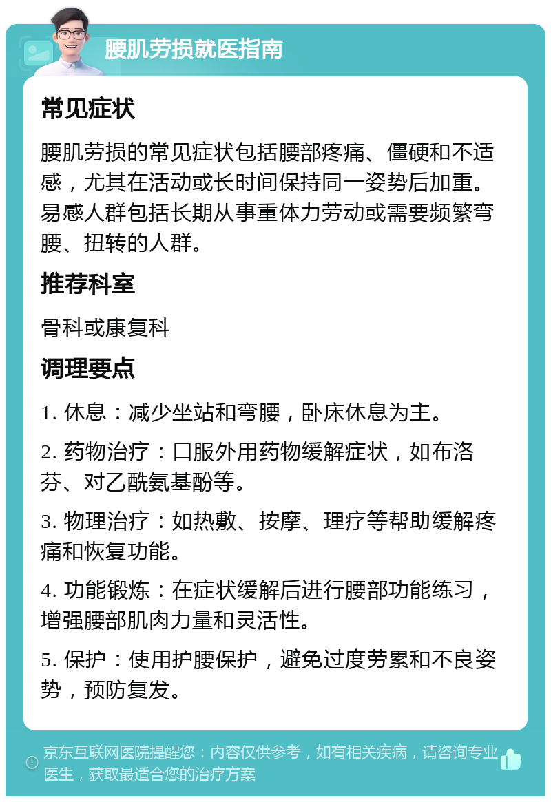 腰肌劳损就医指南 常见症状 腰肌劳损的常见症状包括腰部疼痛、僵硬和不适感，尤其在活动或长时间保持同一姿势后加重。易感人群包括长期从事重体力劳动或需要频繁弯腰、扭转的人群。 推荐科室 骨科或康复科 调理要点 1. 休息：减少坐站和弯腰，卧床休息为主。 2. 药物治疗：口服外用药物缓解症状，如布洛芬、对乙酰氨基酚等。 3. 物理治疗：如热敷、按摩、理疗等帮助缓解疼痛和恢复功能。 4. 功能锻炼：在症状缓解后进行腰部功能练习，增强腰部肌肉力量和灵活性。 5. 保护：使用护腰保护，避免过度劳累和不良姿势，预防复发。