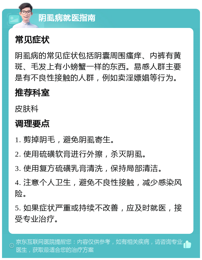 阴虱病就医指南 常见症状 阴虱病的常见症状包括阴囊周围瘙痒、内裤有黄斑、毛发上有小螃蟹一样的东西。易感人群主要是有不良性接触的人群，例如卖淫嫖娼等行为。 推荐科室 皮肤科 调理要点 1. 剪掉阴毛，避免阴虱寄生。 2. 使用硫磺软膏进行外擦，杀灭阴虱。 3. 使用复方硫磺乳膏清洗，保持局部清洁。 4. 注意个人卫生，避免不良性接触，减少感染风险。 5. 如果症状严重或持续不改善，应及时就医，接受专业治疗。