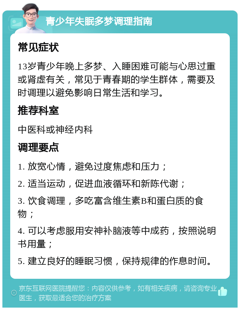 青少年失眠多梦调理指南 常见症状 13岁青少年晚上多梦、入睡困难可能与心思过重或肾虚有关，常见于青春期的学生群体，需要及时调理以避免影响日常生活和学习。 推荐科室 中医科或神经内科 调理要点 1. 放宽心情，避免过度焦虑和压力； 2. 适当运动，促进血液循环和新陈代谢； 3. 饮食调理，多吃富含维生素B和蛋白质的食物； 4. 可以考虑服用安神补脑液等中成药，按照说明书用量； 5. 建立良好的睡眠习惯，保持规律的作息时间。