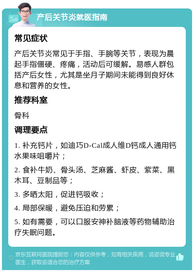 产后关节炎就医指南 常见症状 产后关节炎常见于手指、手腕等关节，表现为晨起手指僵硬、疼痛，活动后可缓解。易感人群包括产后女性，尤其是坐月子期间未能得到良好休息和营养的女性。 推荐科室 骨科 调理要点 1. 补充钙片，如迪巧D-Cal成人维D钙成人通用钙水果味咀嚼片； 2. 食补牛奶、骨头汤、芝麻酱、虾皮、紫菜、黑木耳、豆制品等； 3. 多晒太阳，促进钙吸收； 4. 局部保暖，避免压迫和劳累； 5. 如有需要，可以口服安神补脑液等药物辅助治疗失眠问题。