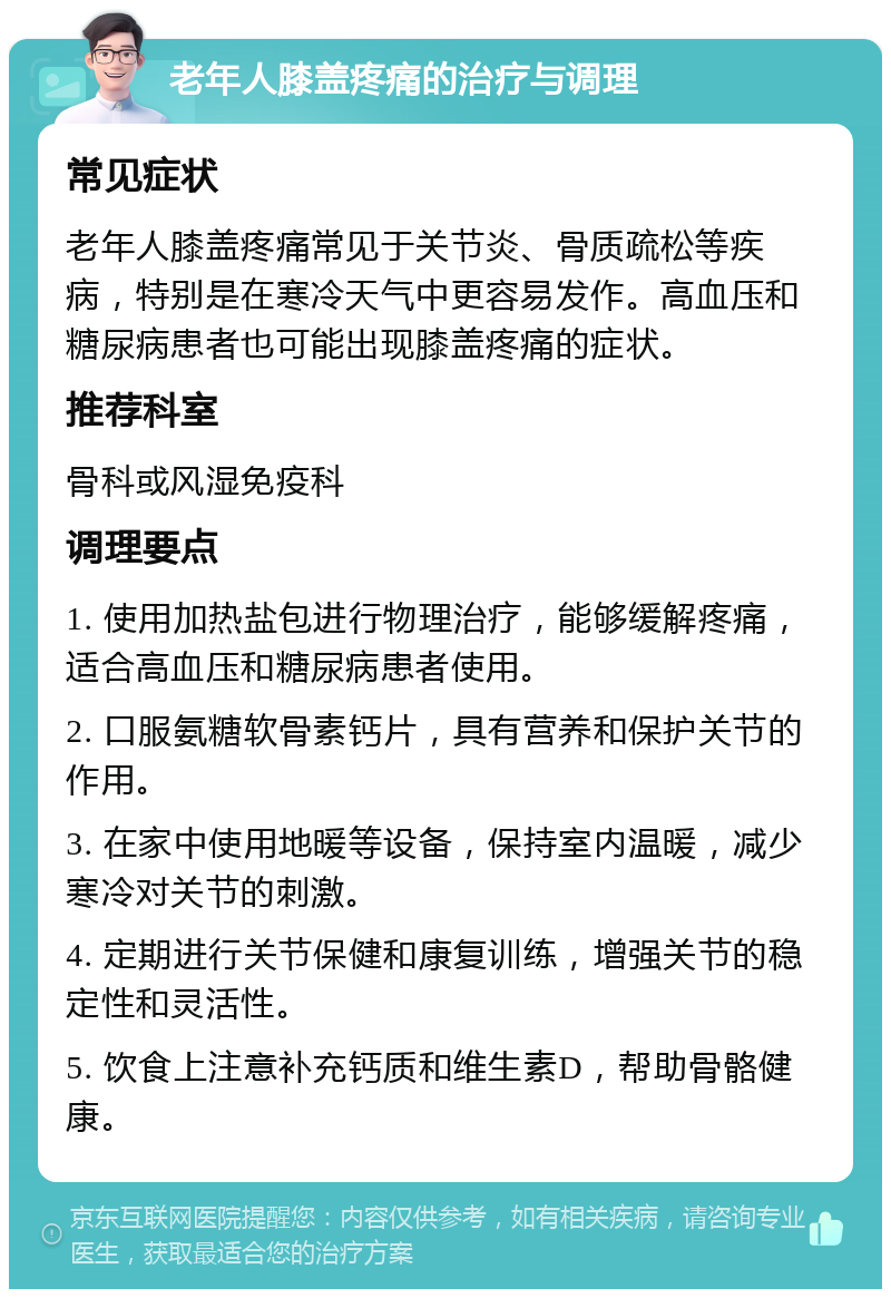 老年人膝盖疼痛的治疗与调理 常见症状 老年人膝盖疼痛常见于关节炎、骨质疏松等疾病，特别是在寒冷天气中更容易发作。高血压和糖尿病患者也可能出现膝盖疼痛的症状。 推荐科室 骨科或风湿免疫科 调理要点 1. 使用加热盐包进行物理治疗，能够缓解疼痛，适合高血压和糖尿病患者使用。 2. 口服氨糖软骨素钙片，具有营养和保护关节的作用。 3. 在家中使用地暖等设备，保持室内温暖，减少寒冷对关节的刺激。 4. 定期进行关节保健和康复训练，增强关节的稳定性和灵活性。 5. 饮食上注意补充钙质和维生素D，帮助骨骼健康。