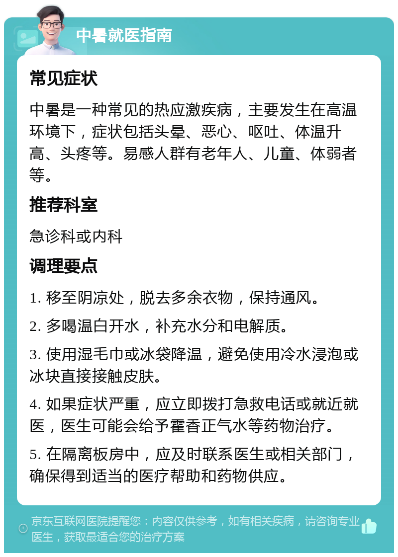 中暑就医指南 常见症状 中暑是一种常见的热应激疾病，主要发生在高温环境下，症状包括头晕、恶心、呕吐、体温升高、头疼等。易感人群有老年人、儿童、体弱者等。 推荐科室 急诊科或内科 调理要点 1. 移至阴凉处，脱去多余衣物，保持通风。 2. 多喝温白开水，补充水分和电解质。 3. 使用湿毛巾或冰袋降温，避免使用冷水浸泡或冰块直接接触皮肤。 4. 如果症状严重，应立即拨打急救电话或就近就医，医生可能会给予霍香正气水等药物治疗。 5. 在隔离板房中，应及时联系医生或相关部门，确保得到适当的医疗帮助和药物供应。