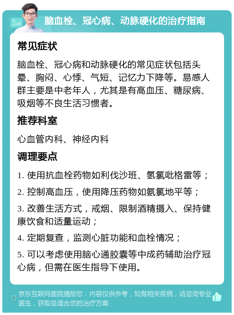 脑血栓、冠心病、动脉硬化的治疗指南 常见症状 脑血栓、冠心病和动脉硬化的常见症状包括头晕、胸闷、心悸、气短、记忆力下降等。易感人群主要是中老年人，尤其是有高血压、糖尿病、吸烟等不良生活习惯者。 推荐科室 心血管内科、神经内科 调理要点 1. 使用抗血栓药物如利伐沙班、氢氯吡格雷等； 2. 控制高血压，使用降压药物如氨氯地平等； 3. 改善生活方式，戒烟、限制酒精摄入、保持健康饮食和适量运动； 4. 定期复查，监测心脏功能和血栓情况； 5. 可以考虑使用脑心通胶囊等中成药辅助治疗冠心病，但需在医生指导下使用。