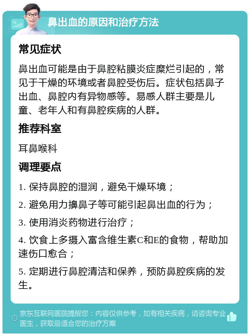 鼻出血的原因和治疗方法 常见症状 鼻出血可能是由于鼻腔粘膜炎症糜烂引起的，常见于干燥的环境或者鼻腔受伤后。症状包括鼻子出血、鼻腔内有异物感等。易感人群主要是儿童、老年人和有鼻腔疾病的人群。 推荐科室 耳鼻喉科 调理要点 1. 保持鼻腔的湿润，避免干燥环境； 2. 避免用力擤鼻子等可能引起鼻出血的行为； 3. 使用消炎药物进行治疗； 4. 饮食上多摄入富含维生素C和E的食物，帮助加速伤口愈合； 5. 定期进行鼻腔清洁和保养，预防鼻腔疾病的发生。