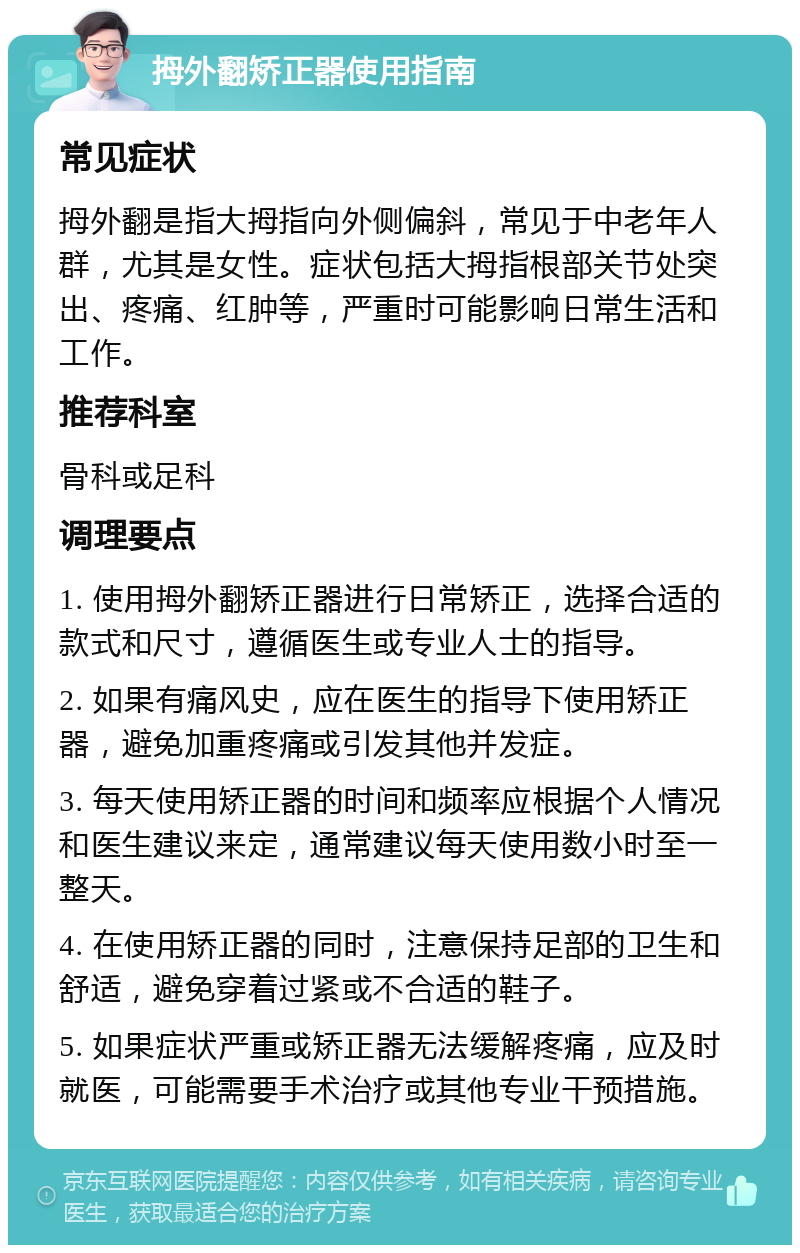 拇外翻矫正器使用指南 常见症状 拇外翻是指大拇指向外侧偏斜，常见于中老年人群，尤其是女性。症状包括大拇指根部关节处突出、疼痛、红肿等，严重时可能影响日常生活和工作。 推荐科室 骨科或足科 调理要点 1. 使用拇外翻矫正器进行日常矫正，选择合适的款式和尺寸，遵循医生或专业人士的指导。 2. 如果有痛风史，应在医生的指导下使用矫正器，避免加重疼痛或引发其他并发症。 3. 每天使用矫正器的时间和频率应根据个人情况和医生建议来定，通常建议每天使用数小时至一整天。 4. 在使用矫正器的同时，注意保持足部的卫生和舒适，避免穿着过紧或不合适的鞋子。 5. 如果症状严重或矫正器无法缓解疼痛，应及时就医，可能需要手术治疗或其他专业干预措施。