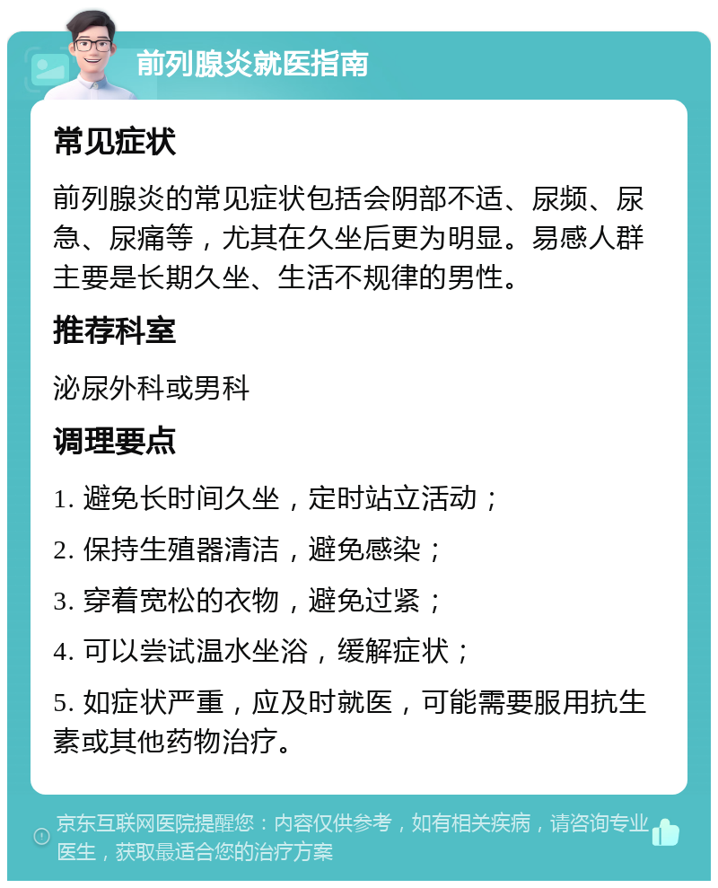 前列腺炎就医指南 常见症状 前列腺炎的常见症状包括会阴部不适、尿频、尿急、尿痛等，尤其在久坐后更为明显。易感人群主要是长期久坐、生活不规律的男性。 推荐科室 泌尿外科或男科 调理要点 1. 避免长时间久坐，定时站立活动； 2. 保持生殖器清洁，避免感染； 3. 穿着宽松的衣物，避免过紧； 4. 可以尝试温水坐浴，缓解症状； 5. 如症状严重，应及时就医，可能需要服用抗生素或其他药物治疗。