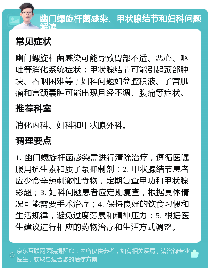 幽门螺旋杆菌感染、甲状腺结节和妇科问题解读 常见症状 幽门螺旋杆菌感染可能导致胃部不适、恶心、呕吐等消化系统症状；甲状腺结节可能引起颈部肿块、吞咽困难等；妇科问题如盆腔积液、子宫肌瘤和宫颈囊肿可能出现月经不调、腹痛等症状。 推荐科室 消化内科、妇科和甲状腺外科。 调理要点 1. 幽门螺旋杆菌感染需进行清除治疗，遵循医嘱服用抗生素和质子泵抑制剂；2. 甲状腺结节患者应少食辛辣刺激性食物，定期复查甲功和甲状腺彩超；3. 妇科问题患者应定期复查，根据具体情况可能需要手术治疗；4. 保持良好的饮食习惯和生活规律，避免过度劳累和精神压力；5. 根据医生建议进行相应的药物治疗和生活方式调整。