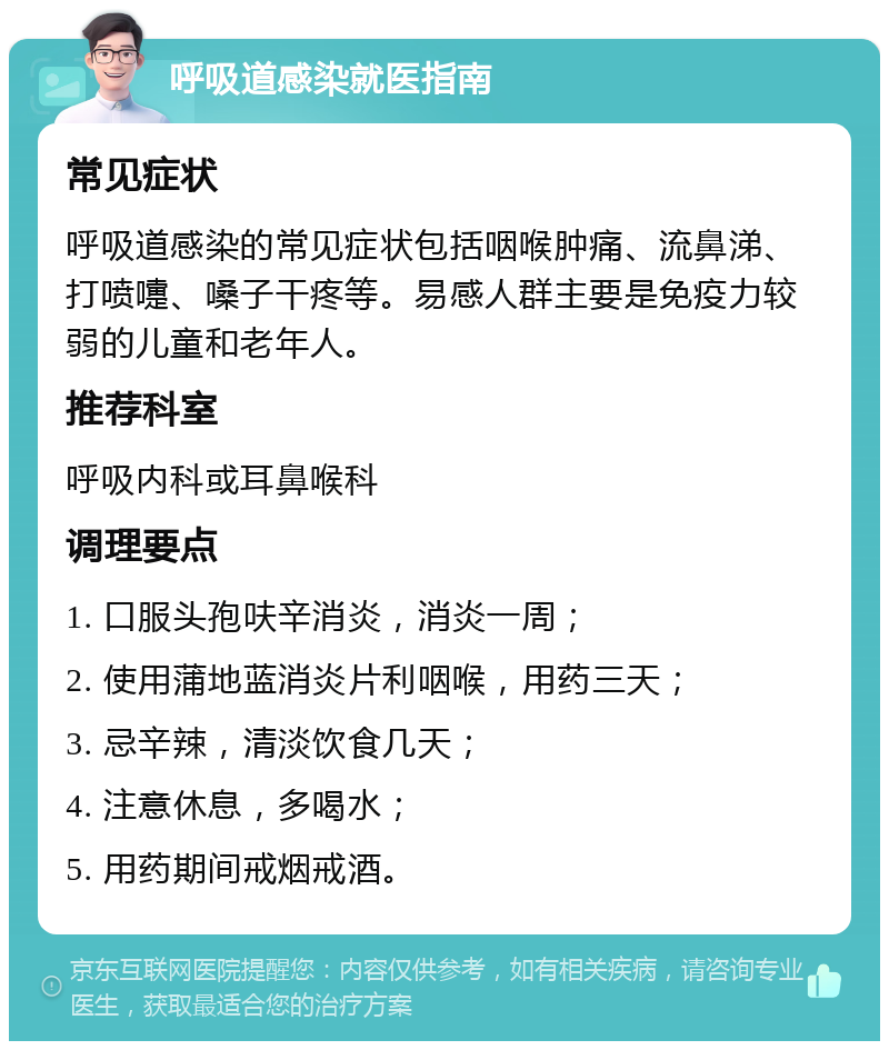 呼吸道感染就医指南 常见症状 呼吸道感染的常见症状包括咽喉肿痛、流鼻涕、打喷嚏、嗓子干疼等。易感人群主要是免疫力较弱的儿童和老年人。 推荐科室 呼吸内科或耳鼻喉科 调理要点 1. 口服头孢呋辛消炎，消炎一周； 2. 使用蒲地蓝消炎片利咽喉，用药三天； 3. 忌辛辣，清淡饮食几天； 4. 注意休息，多喝水； 5. 用药期间戒烟戒酒。