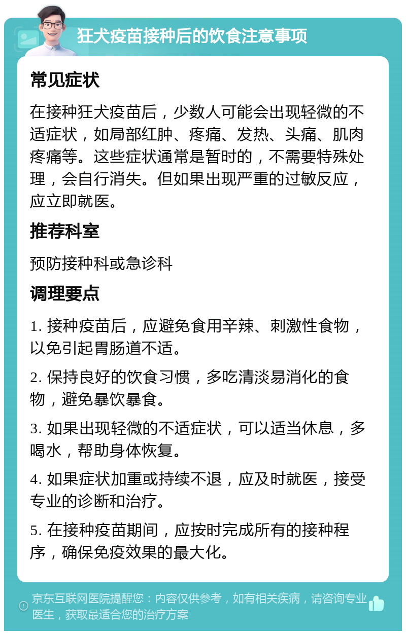 狂犬疫苗接种后的饮食注意事项 常见症状 在接种狂犬疫苗后，少数人可能会出现轻微的不适症状，如局部红肿、疼痛、发热、头痛、肌肉疼痛等。这些症状通常是暂时的，不需要特殊处理，会自行消失。但如果出现严重的过敏反应，应立即就医。 推荐科室 预防接种科或急诊科 调理要点 1. 接种疫苗后，应避免食用辛辣、刺激性食物，以免引起胃肠道不适。 2. 保持良好的饮食习惯，多吃清淡易消化的食物，避免暴饮暴食。 3. 如果出现轻微的不适症状，可以适当休息，多喝水，帮助身体恢复。 4. 如果症状加重或持续不退，应及时就医，接受专业的诊断和治疗。 5. 在接种疫苗期间，应按时完成所有的接种程序，确保免疫效果的最大化。