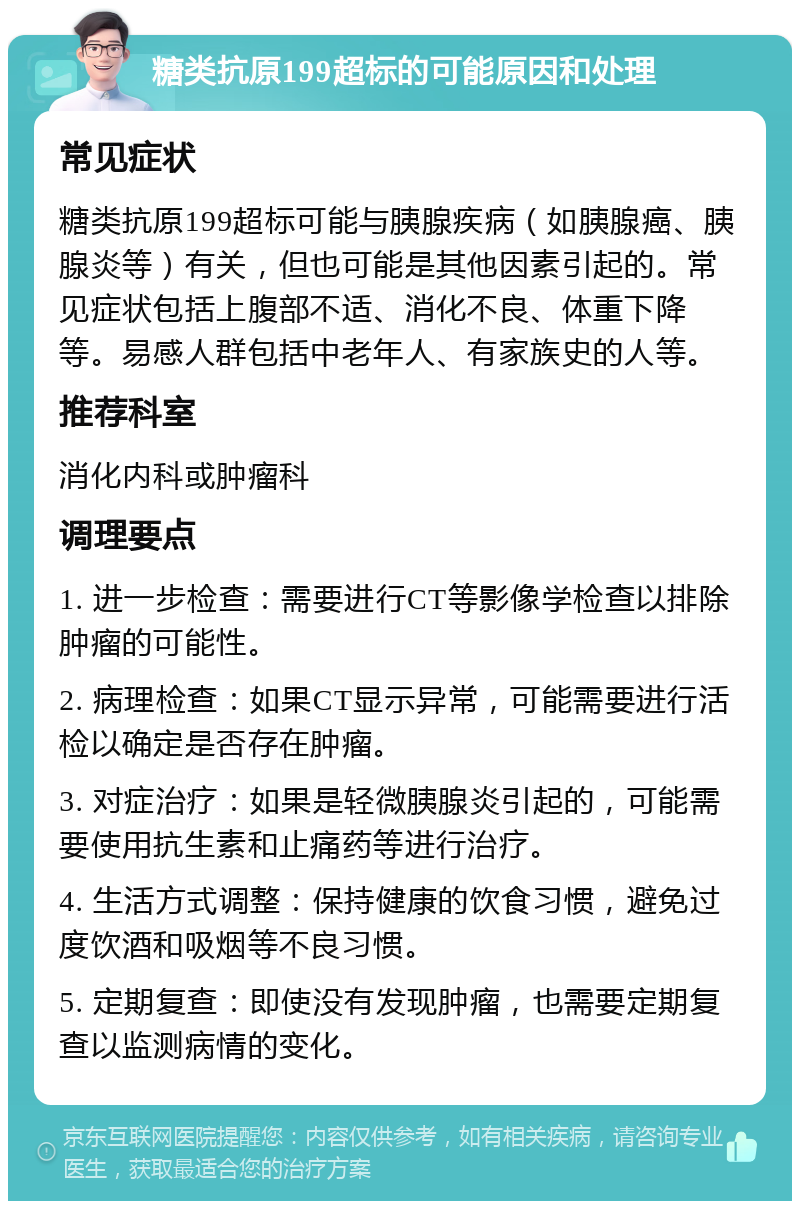 糖类抗原199超标的可能原因和处理 常见症状 糖类抗原199超标可能与胰腺疾病（如胰腺癌、胰腺炎等）有关，但也可能是其他因素引起的。常见症状包括上腹部不适、消化不良、体重下降等。易感人群包括中老年人、有家族史的人等。 推荐科室 消化内科或肿瘤科 调理要点 1. 进一步检查：需要进行CT等影像学检查以排除肿瘤的可能性。 2. 病理检查：如果CT显示异常，可能需要进行活检以确定是否存在肿瘤。 3. 对症治疗：如果是轻微胰腺炎引起的，可能需要使用抗生素和止痛药等进行治疗。 4. 生活方式调整：保持健康的饮食习惯，避免过度饮酒和吸烟等不良习惯。 5. 定期复查：即使没有发现肿瘤，也需要定期复查以监测病情的变化。