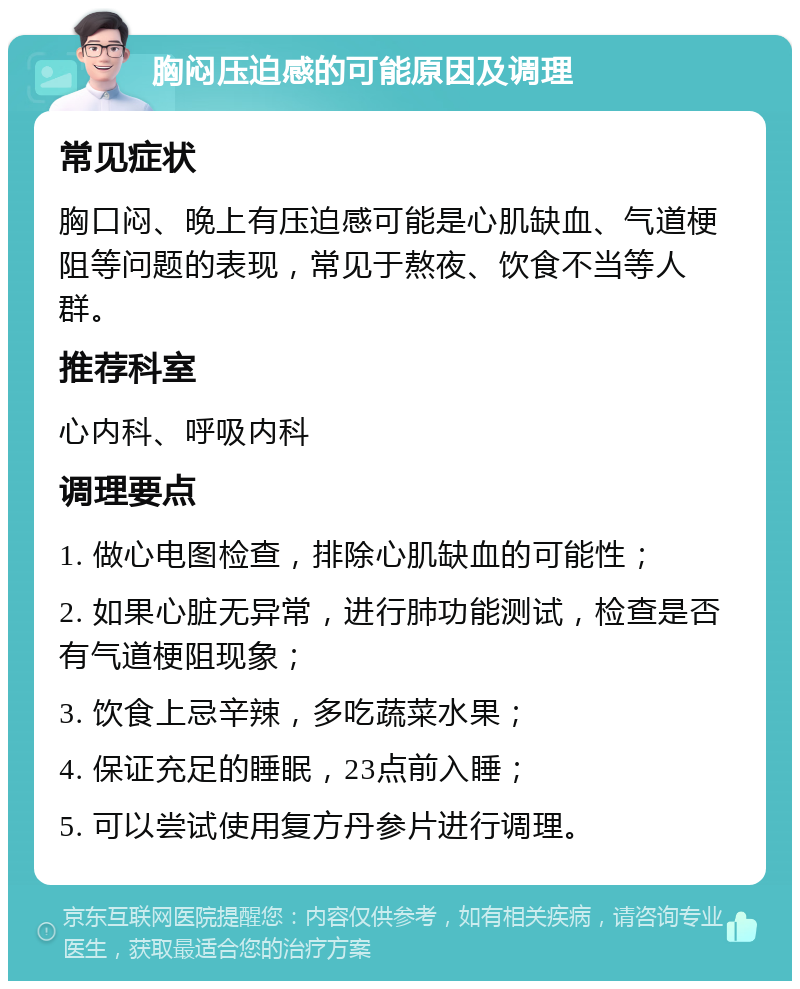 胸闷压迫感的可能原因及调理 常见症状 胸口闷、晚上有压迫感可能是心肌缺血、气道梗阻等问题的表现，常见于熬夜、饮食不当等人群。 推荐科室 心内科、呼吸内科 调理要点 1. 做心电图检查，排除心肌缺血的可能性； 2. 如果心脏无异常，进行肺功能测试，检查是否有气道梗阻现象； 3. 饮食上忌辛辣，多吃蔬菜水果； 4. 保证充足的睡眠，23点前入睡； 5. 可以尝试使用复方丹参片进行调理。