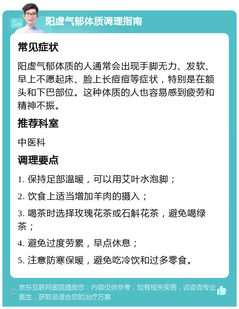 阳虚气郁体质调理指南 常见症状 阳虚气郁体质的人通常会出现手脚无力、发软、早上不愿起床、脸上长痘痘等症状，特别是在额头和下巴部位。这种体质的人也容易感到疲劳和精神不振。 推荐科室 中医科 调理要点 1. 保持足部温暖，可以用艾叶水泡脚； 2. 饮食上适当增加羊肉的摄入； 3. 喝茶时选择玫瑰花茶或石斛花茶，避免喝绿茶； 4. 避免过度劳累，早点休息； 5. 注意防寒保暖，避免吃冷饮和过多零食。