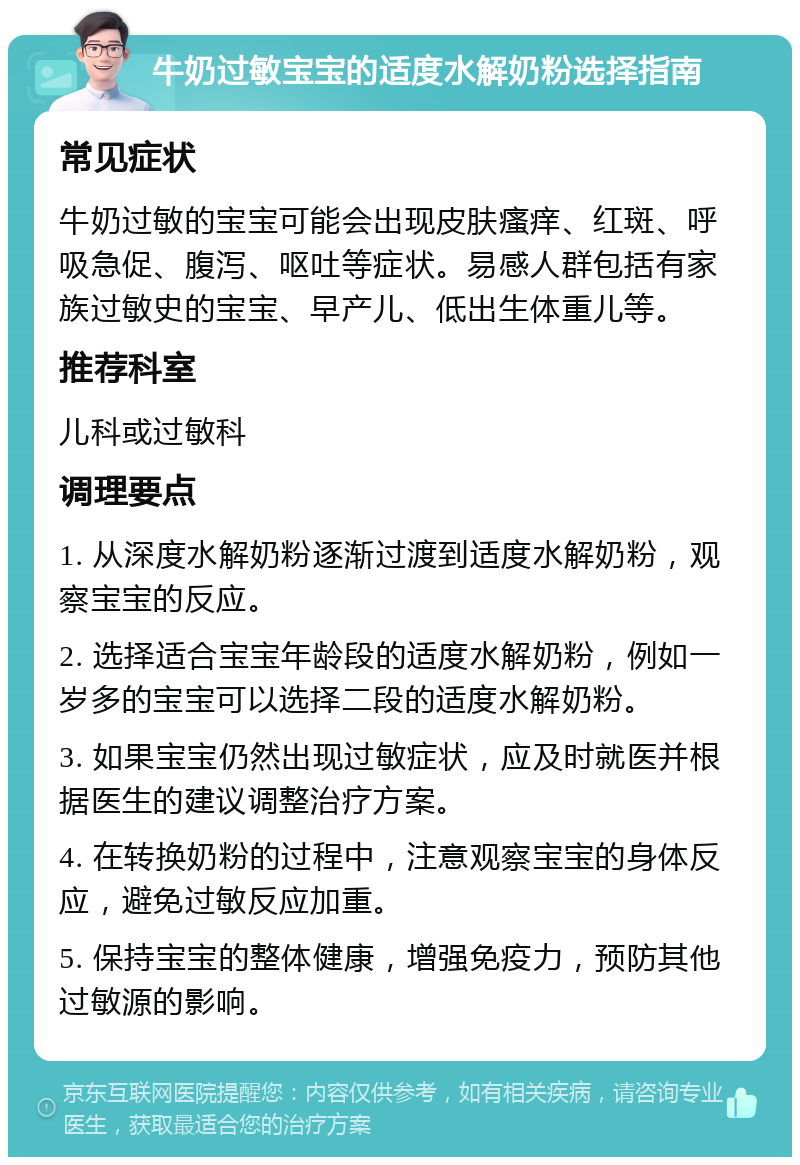 牛奶过敏宝宝的适度水解奶粉选择指南 常见症状 牛奶过敏的宝宝可能会出现皮肤瘙痒、红斑、呼吸急促、腹泻、呕吐等症状。易感人群包括有家族过敏史的宝宝、早产儿、低出生体重儿等。 推荐科室 儿科或过敏科 调理要点 1. 从深度水解奶粉逐渐过渡到适度水解奶粉，观察宝宝的反应。 2. 选择适合宝宝年龄段的适度水解奶粉，例如一岁多的宝宝可以选择二段的适度水解奶粉。 3. 如果宝宝仍然出现过敏症状，应及时就医并根据医生的建议调整治疗方案。 4. 在转换奶粉的过程中，注意观察宝宝的身体反应，避免过敏反应加重。 5. 保持宝宝的整体健康，增强免疫力，预防其他过敏源的影响。