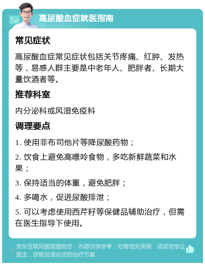 高尿酸血症就医指南 常见症状 高尿酸血症常见症状包括关节疼痛、红肿、发热等，易感人群主要是中老年人、肥胖者、长期大量饮酒者等。 推荐科室 内分泌科或风湿免疫科 调理要点 1. 使用非布司他片等降尿酸药物； 2. 饮食上避免高嘌呤食物，多吃新鲜蔬菜和水果； 3. 保持适当的体重，避免肥胖； 4. 多喝水，促进尿酸排泄； 5. 可以考虑使用西芹籽等保健品辅助治疗，但需在医生指导下使用。