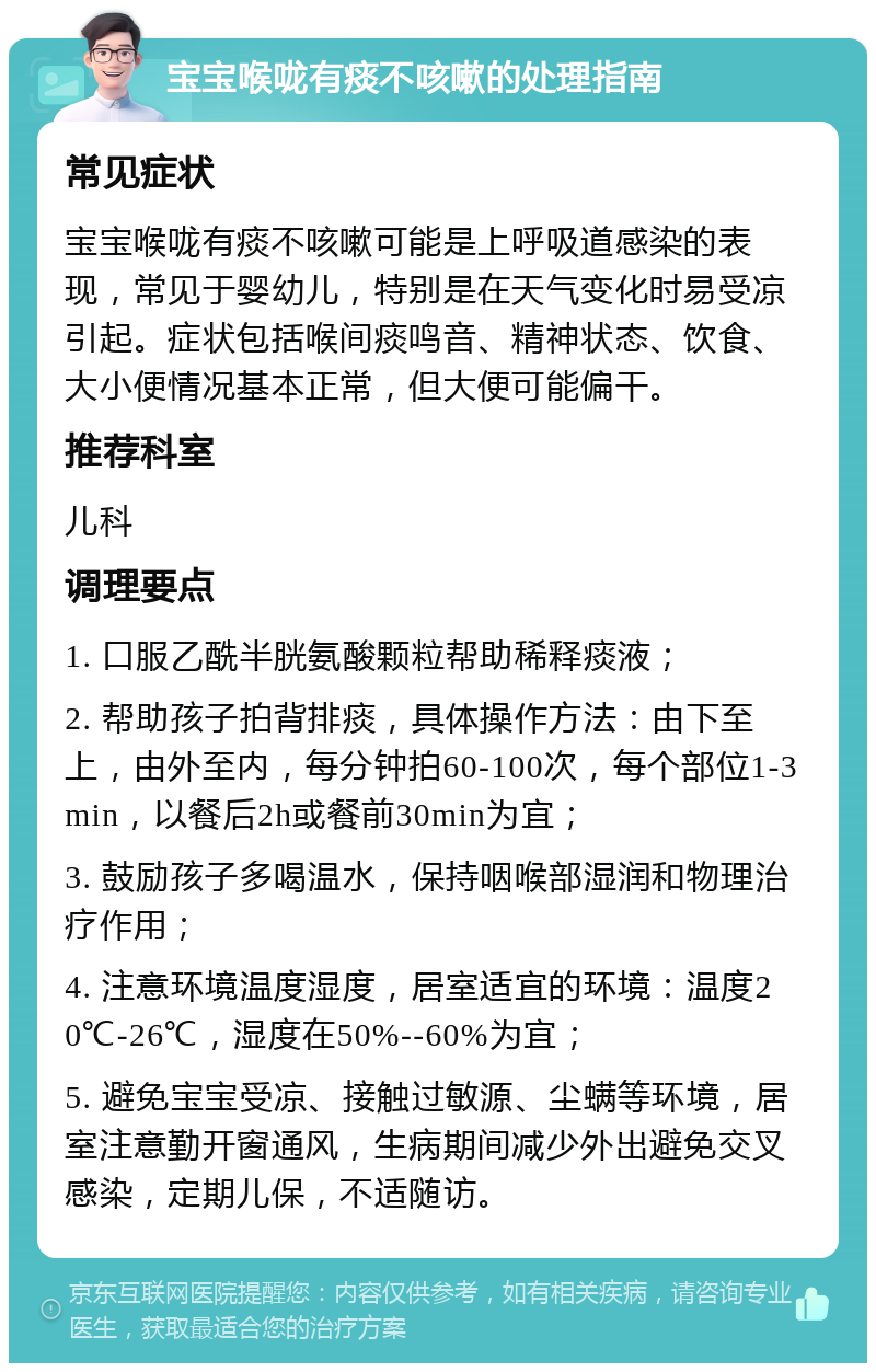 宝宝喉咙有痰不咳嗽的处理指南 常见症状 宝宝喉咙有痰不咳嗽可能是上呼吸道感染的表现，常见于婴幼儿，特别是在天气变化时易受凉引起。症状包括喉间痰鸣音、精神状态、饮食、大小便情况基本正常，但大便可能偏干。 推荐科室 儿科 调理要点 1. 口服乙酰半胱氨酸颗粒帮助稀释痰液； 2. 帮助孩子拍背排痰，具体操作方法：由下至上，由外至内，每分钟拍60-100次，每个部位1-3min，以餐后2h或餐前30min为宜； 3. 鼓励孩子多喝温水，保持咽喉部湿润和物理治疗作用； 4. 注意环境温度湿度，居室适宜的环境：温度20℃-26℃，湿度在50%--60%为宜； 5. 避免宝宝受凉、接触过敏源、尘螨等环境，居室注意勤开窗通风，生病期间减少外出避免交叉感染，定期儿保，不适随访。