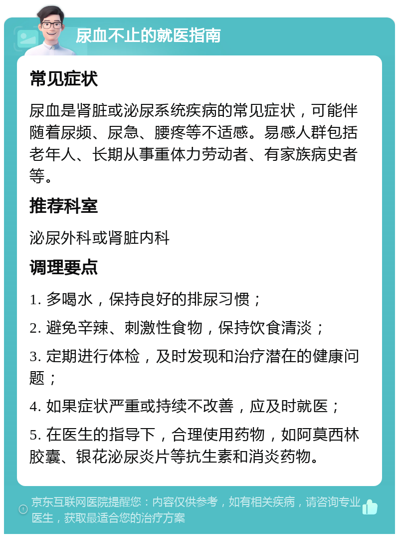 尿血不止的就医指南 常见症状 尿血是肾脏或泌尿系统疾病的常见症状，可能伴随着尿频、尿急、腰疼等不适感。易感人群包括老年人、长期从事重体力劳动者、有家族病史者等。 推荐科室 泌尿外科或肾脏内科 调理要点 1. 多喝水，保持良好的排尿习惯； 2. 避免辛辣、刺激性食物，保持饮食清淡； 3. 定期进行体检，及时发现和治疗潜在的健康问题； 4. 如果症状严重或持续不改善，应及时就医； 5. 在医生的指导下，合理使用药物，如阿莫西林胶囊、银花泌尿炎片等抗生素和消炎药物。