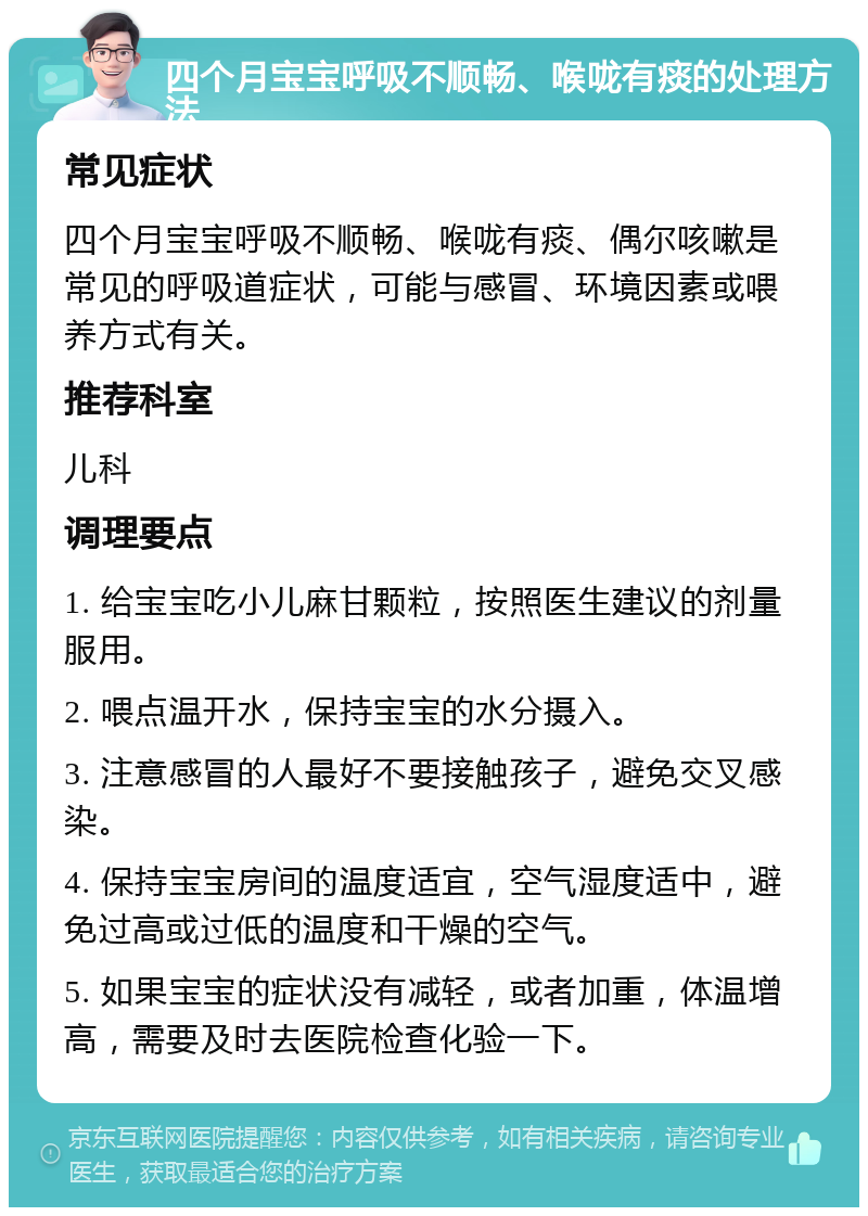 四个月宝宝呼吸不顺畅、喉咙有痰的处理方法 常见症状 四个月宝宝呼吸不顺畅、喉咙有痰、偶尔咳嗽是常见的呼吸道症状，可能与感冒、环境因素或喂养方式有关。 推荐科室 儿科 调理要点 1. 给宝宝吃小儿麻甘颗粒，按照医生建议的剂量服用。 2. 喂点温开水，保持宝宝的水分摄入。 3. 注意感冒的人最好不要接触孩子，避免交叉感染。 4. 保持宝宝房间的温度适宜，空气湿度适中，避免过高或过低的温度和干燥的空气。 5. 如果宝宝的症状没有减轻，或者加重，体温增高，需要及时去医院检查化验一下。