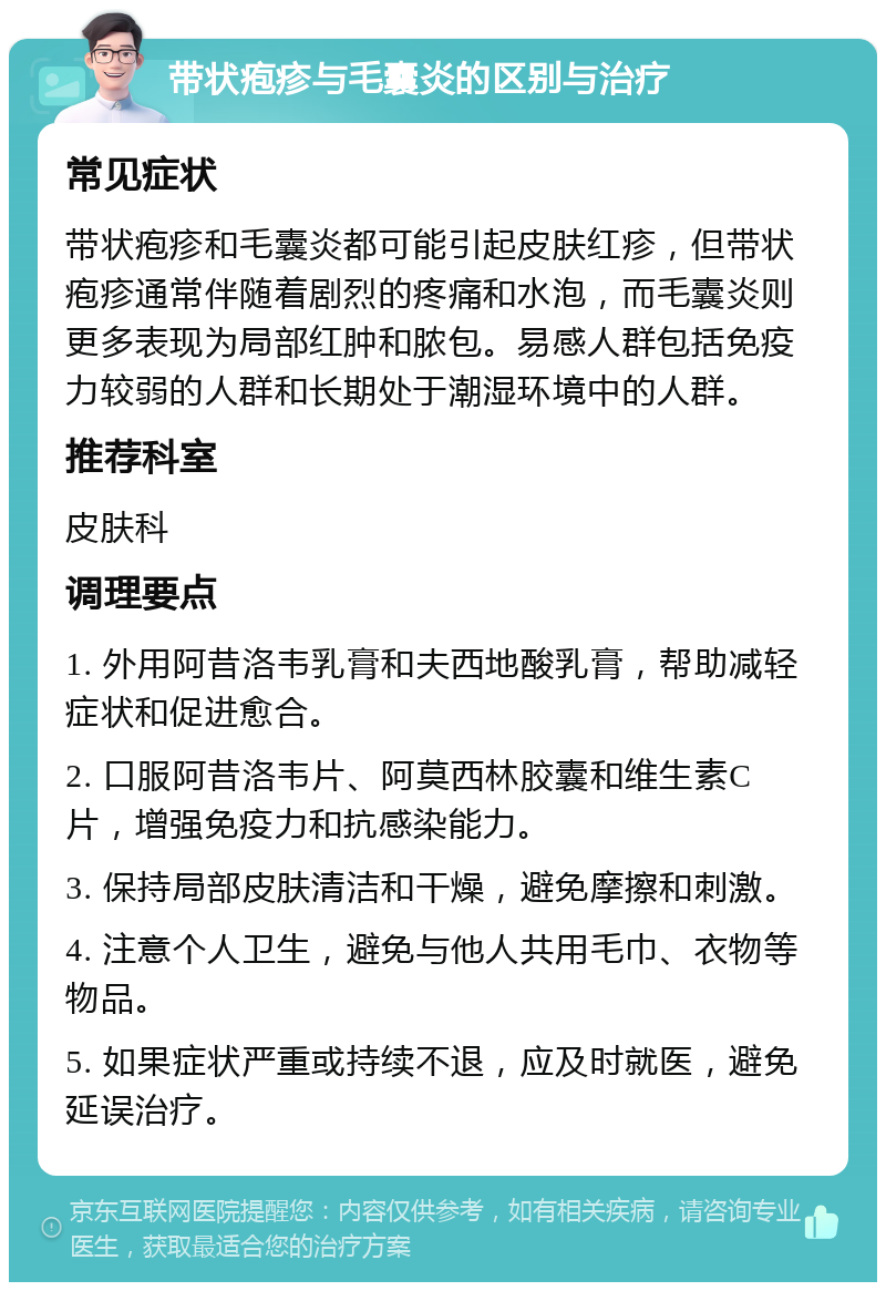 带状疱疹与毛囊炎的区别与治疗 常见症状 带状疱疹和毛囊炎都可能引起皮肤红疹，但带状疱疹通常伴随着剧烈的疼痛和水泡，而毛囊炎则更多表现为局部红肿和脓包。易感人群包括免疫力较弱的人群和长期处于潮湿环境中的人群。 推荐科室 皮肤科 调理要点 1. 外用阿昔洛韦乳膏和夫西地酸乳膏，帮助减轻症状和促进愈合。 2. 口服阿昔洛韦片、阿莫西林胶囊和维生素C片，增强免疫力和抗感染能力。 3. 保持局部皮肤清洁和干燥，避免摩擦和刺激。 4. 注意个人卫生，避免与他人共用毛巾、衣物等物品。 5. 如果症状严重或持续不退，应及时就医，避免延误治疗。