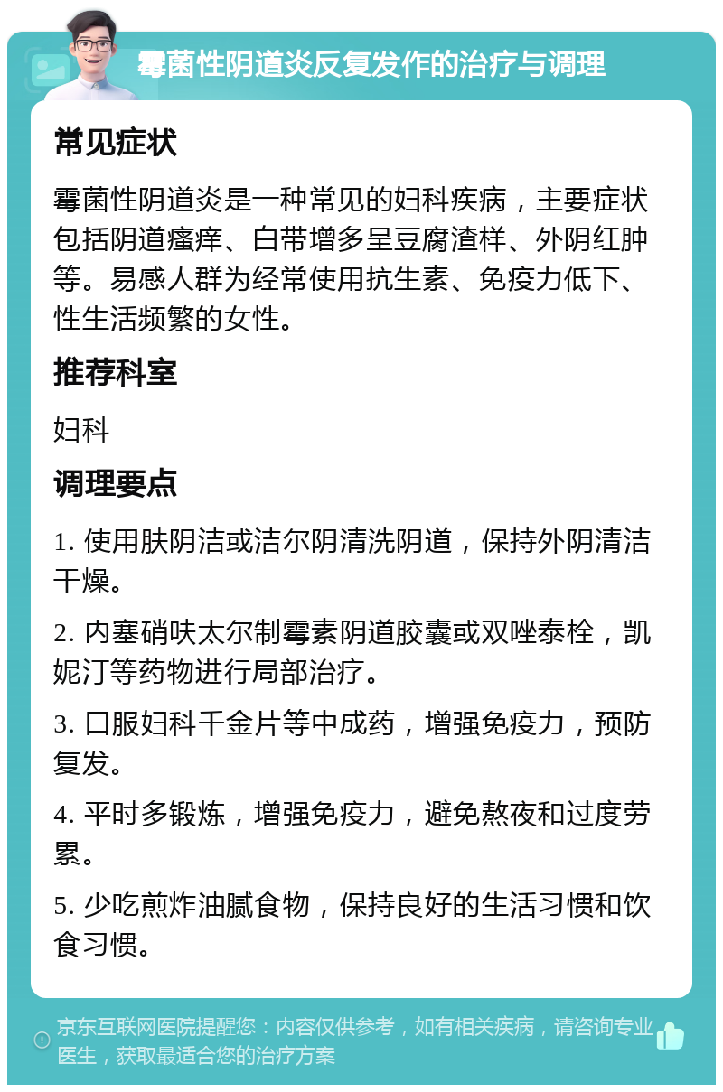 霉菌性阴道炎反复发作的治疗与调理 常见症状 霉菌性阴道炎是一种常见的妇科疾病，主要症状包括阴道瘙痒、白带增多呈豆腐渣样、外阴红肿等。易感人群为经常使用抗生素、免疫力低下、性生活频繁的女性。 推荐科室 妇科 调理要点 1. 使用肤阴洁或洁尔阴清洗阴道，保持外阴清洁干燥。 2. 内塞硝呋太尔制霉素阴道胶囊或双唑泰栓，凯妮汀等药物进行局部治疗。 3. 口服妇科千金片等中成药，增强免疫力，预防复发。 4. 平时多锻炼，增强免疫力，避免熬夜和过度劳累。 5. 少吃煎炸油腻食物，保持良好的生活习惯和饮食习惯。