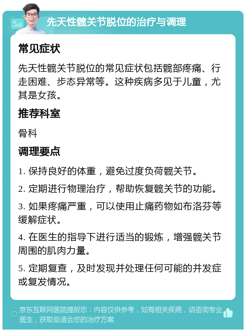 先天性髋关节脱位的治疗与调理 常见症状 先天性髋关节脱位的常见症状包括髋部疼痛、行走困难、步态异常等。这种疾病多见于儿童，尤其是女孩。 推荐科室 骨科 调理要点 1. 保持良好的体重，避免过度负荷髋关节。 2. 定期进行物理治疗，帮助恢复髋关节的功能。 3. 如果疼痛严重，可以使用止痛药物如布洛芬等缓解症状。 4. 在医生的指导下进行适当的锻炼，增强髋关节周围的肌肉力量。 5. 定期复查，及时发现并处理任何可能的并发症或复发情况。