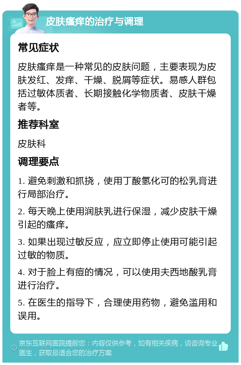 皮肤瘙痒的治疗与调理 常见症状 皮肤瘙痒是一种常见的皮肤问题，主要表现为皮肤发红、发痒、干燥、脱屑等症状。易感人群包括过敏体质者、长期接触化学物质者、皮肤干燥者等。 推荐科室 皮肤科 调理要点 1. 避免刺激和抓挠，使用丁酸氢化可的松乳膏进行局部治疗。 2. 每天晚上使用润肤乳进行保湿，减少皮肤干燥引起的瘙痒。 3. 如果出现过敏反应，应立即停止使用可能引起过敏的物质。 4. 对于脸上有痘的情况，可以使用夫西地酸乳膏进行治疗。 5. 在医生的指导下，合理使用药物，避免滥用和误用。