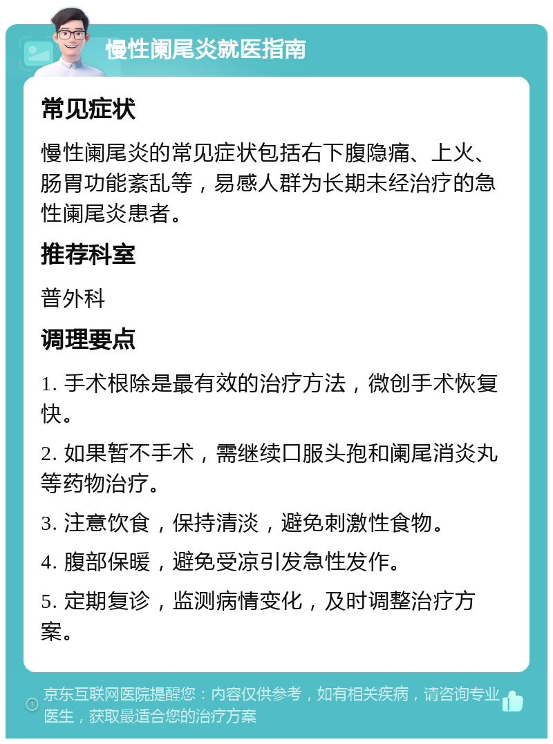 慢性阑尾炎就医指南 常见症状 慢性阑尾炎的常见症状包括右下腹隐痛、上火、肠胃功能紊乱等，易感人群为长期未经治疗的急性阑尾炎患者。 推荐科室 普外科 调理要点 1. 手术根除是最有效的治疗方法，微创手术恢复快。 2. 如果暂不手术，需继续口服头孢和阑尾消炎丸等药物治疗。 3. 注意饮食，保持清淡，避免刺激性食物。 4. 腹部保暖，避免受凉引发急性发作。 5. 定期复诊，监测病情变化，及时调整治疗方案。