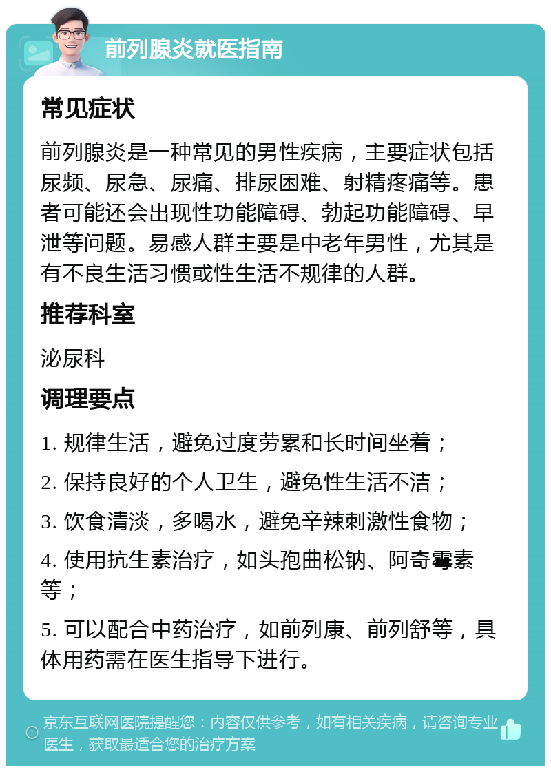 前列腺炎就医指南 常见症状 前列腺炎是一种常见的男性疾病，主要症状包括尿频、尿急、尿痛、排尿困难、射精疼痛等。患者可能还会出现性功能障碍、勃起功能障碍、早泄等问题。易感人群主要是中老年男性，尤其是有不良生活习惯或性生活不规律的人群。 推荐科室 泌尿科 调理要点 1. 规律生活，避免过度劳累和长时间坐着； 2. 保持良好的个人卫生，避免性生活不洁； 3. 饮食清淡，多喝水，避免辛辣刺激性食物； 4. 使用抗生素治疗，如头孢曲松钠、阿奇霉素等； 5. 可以配合中药治疗，如前列康、前列舒等，具体用药需在医生指导下进行。