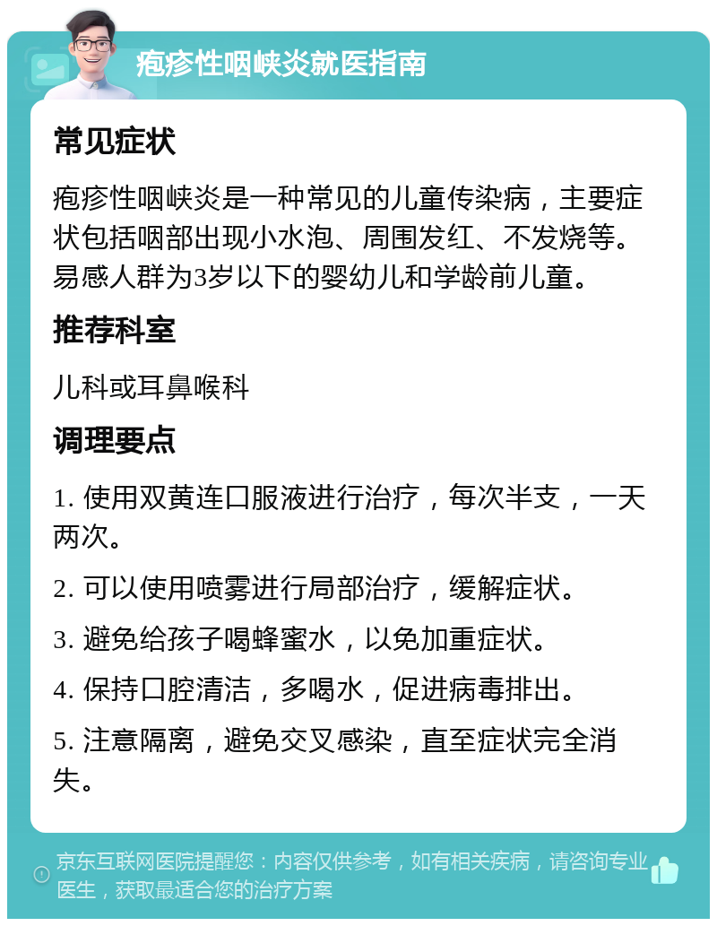 疱疹性咽峡炎就医指南 常见症状 疱疹性咽峡炎是一种常见的儿童传染病，主要症状包括咽部出现小水泡、周围发红、不发烧等。易感人群为3岁以下的婴幼儿和学龄前儿童。 推荐科室 儿科或耳鼻喉科 调理要点 1. 使用双黄连口服液进行治疗，每次半支，一天两次。 2. 可以使用喷雾进行局部治疗，缓解症状。 3. 避免给孩子喝蜂蜜水，以免加重症状。 4. 保持口腔清洁，多喝水，促进病毒排出。 5. 注意隔离，避免交叉感染，直至症状完全消失。