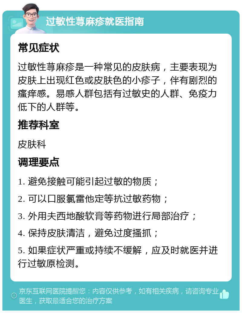 过敏性荨麻疹就医指南 常见症状 过敏性荨麻疹是一种常见的皮肤病，主要表现为皮肤上出现红色或皮肤色的小疹子，伴有剧烈的瘙痒感。易感人群包括有过敏史的人群、免疫力低下的人群等。 推荐科室 皮肤科 调理要点 1. 避免接触可能引起过敏的物质； 2. 可以口服氯雷他定等抗过敏药物； 3. 外用夫西地酸软膏等药物进行局部治疗； 4. 保持皮肤清洁，避免过度搔抓； 5. 如果症状严重或持续不缓解，应及时就医并进行过敏原检测。