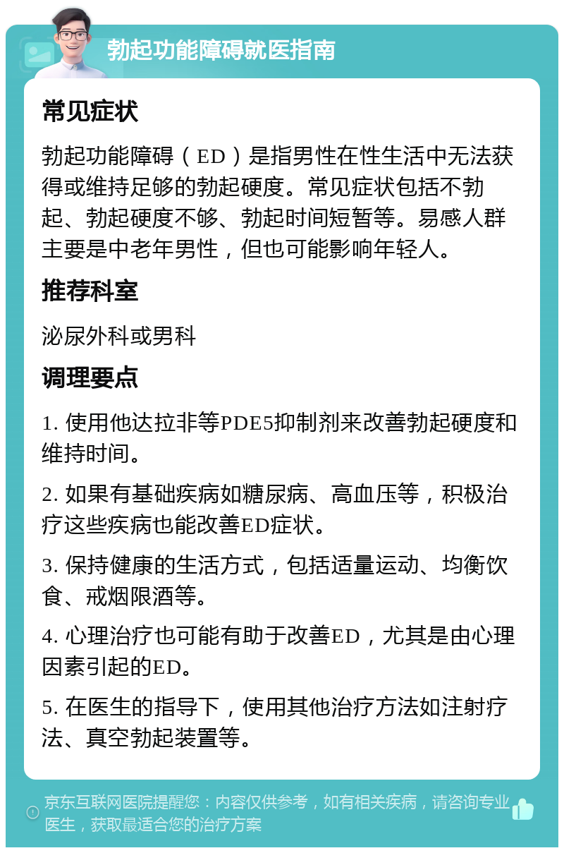 勃起功能障碍就医指南 常见症状 勃起功能障碍（ED）是指男性在性生活中无法获得或维持足够的勃起硬度。常见症状包括不勃起、勃起硬度不够、勃起时间短暂等。易感人群主要是中老年男性，但也可能影响年轻人。 推荐科室 泌尿外科或男科 调理要点 1. 使用他达拉非等PDE5抑制剂来改善勃起硬度和维持时间。 2. 如果有基础疾病如糖尿病、高血压等，积极治疗这些疾病也能改善ED症状。 3. 保持健康的生活方式，包括适量运动、均衡饮食、戒烟限酒等。 4. 心理治疗也可能有助于改善ED，尤其是由心理因素引起的ED。 5. 在医生的指导下，使用其他治疗方法如注射疗法、真空勃起装置等。