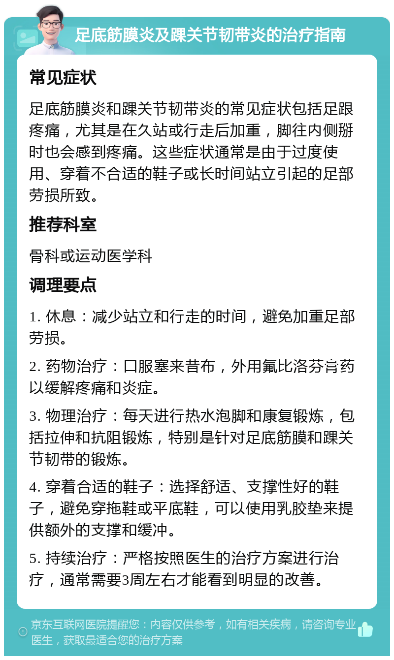 足底筋膜炎及踝关节韧带炎的治疗指南 常见症状 足底筋膜炎和踝关节韧带炎的常见症状包括足跟疼痛，尤其是在久站或行走后加重，脚往内侧掰时也会感到疼痛。这些症状通常是由于过度使用、穿着不合适的鞋子或长时间站立引起的足部劳损所致。 推荐科室 骨科或运动医学科 调理要点 1. 休息：减少站立和行走的时间，避免加重足部劳损。 2. 药物治疗：口服塞来昔布，外用氟比洛芬膏药以缓解疼痛和炎症。 3. 物理治疗：每天进行热水泡脚和康复锻炼，包括拉伸和抗阻锻炼，特别是针对足底筋膜和踝关节韧带的锻炼。 4. 穿着合适的鞋子：选择舒适、支撑性好的鞋子，避免穿拖鞋或平底鞋，可以使用乳胶垫来提供额外的支撑和缓冲。 5. 持续治疗：严格按照医生的治疗方案进行治疗，通常需要3周左右才能看到明显的改善。