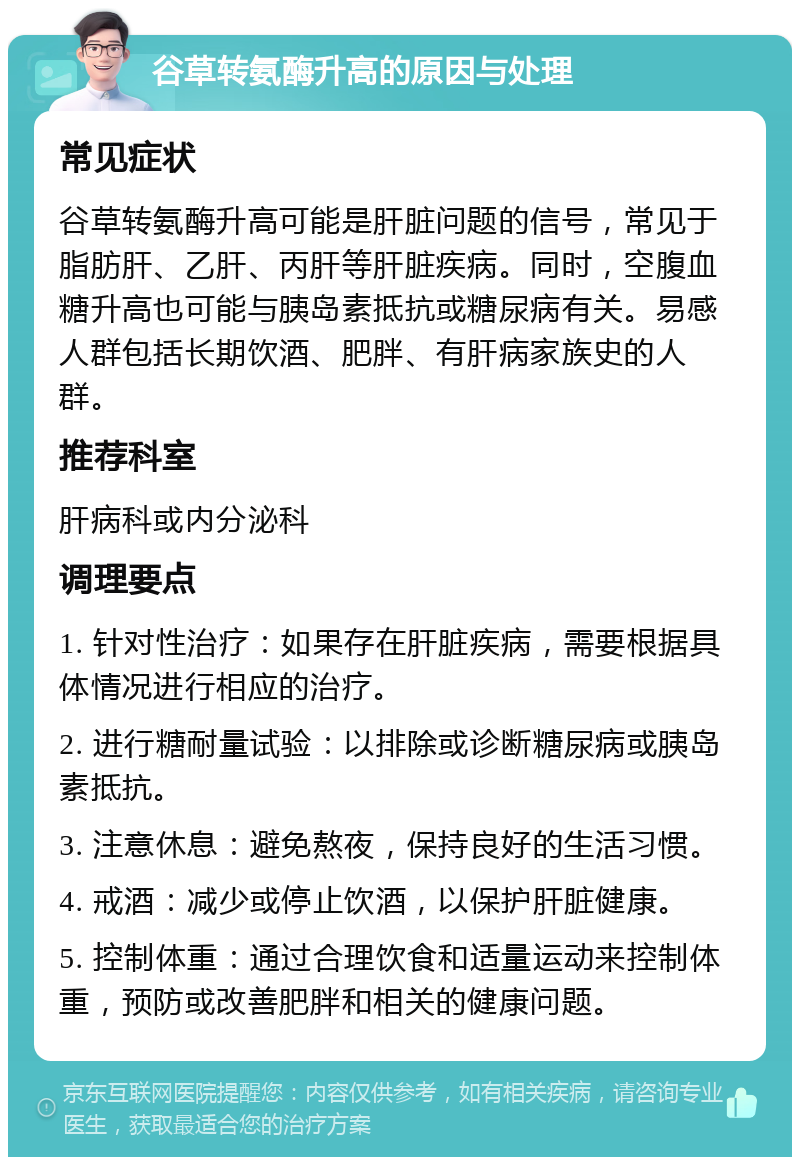 谷草转氨酶升高的原因与处理 常见症状 谷草转氨酶升高可能是肝脏问题的信号，常见于脂肪肝、乙肝、丙肝等肝脏疾病。同时，空腹血糖升高也可能与胰岛素抵抗或糖尿病有关。易感人群包括长期饮酒、肥胖、有肝病家族史的人群。 推荐科室 肝病科或内分泌科 调理要点 1. 针对性治疗：如果存在肝脏疾病，需要根据具体情况进行相应的治疗。 2. 进行糖耐量试验：以排除或诊断糖尿病或胰岛素抵抗。 3. 注意休息：避免熬夜，保持良好的生活习惯。 4. 戒酒：减少或停止饮酒，以保护肝脏健康。 5. 控制体重：通过合理饮食和适量运动来控制体重，预防或改善肥胖和相关的健康问题。