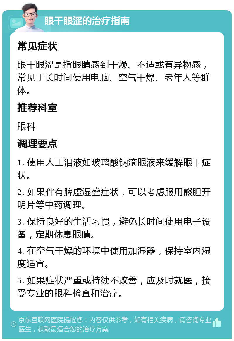 眼干眼涩的治疗指南 常见症状 眼干眼涩是指眼睛感到干燥、不适或有异物感，常见于长时间使用电脑、空气干燥、老年人等群体。 推荐科室 眼科 调理要点 1. 使用人工泪液如玻璃酸钠滴眼液来缓解眼干症状。 2. 如果伴有脾虚湿盛症状，可以考虑服用熊胆开明片等中药调理。 3. 保持良好的生活习惯，避免长时间使用电子设备，定期休息眼睛。 4. 在空气干燥的环境中使用加湿器，保持室内湿度适宜。 5. 如果症状严重或持续不改善，应及时就医，接受专业的眼科检查和治疗。