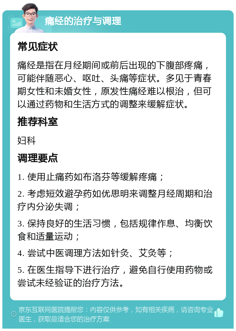 痛经的治疗与调理 常见症状 痛经是指在月经期间或前后出现的下腹部疼痛，可能伴随恶心、呕吐、头痛等症状。多见于青春期女性和未婚女性，原发性痛经难以根治，但可以通过药物和生活方式的调整来缓解症状。 推荐科室 妇科 调理要点 1. 使用止痛药如布洛芬等缓解疼痛； 2. 考虑短效避孕药如优思明来调整月经周期和治疗内分泌失调； 3. 保持良好的生活习惯，包括规律作息、均衡饮食和适量运动； 4. 尝试中医调理方法如针灸、艾灸等； 5. 在医生指导下进行治疗，避免自行使用药物或尝试未经验证的治疗方法。