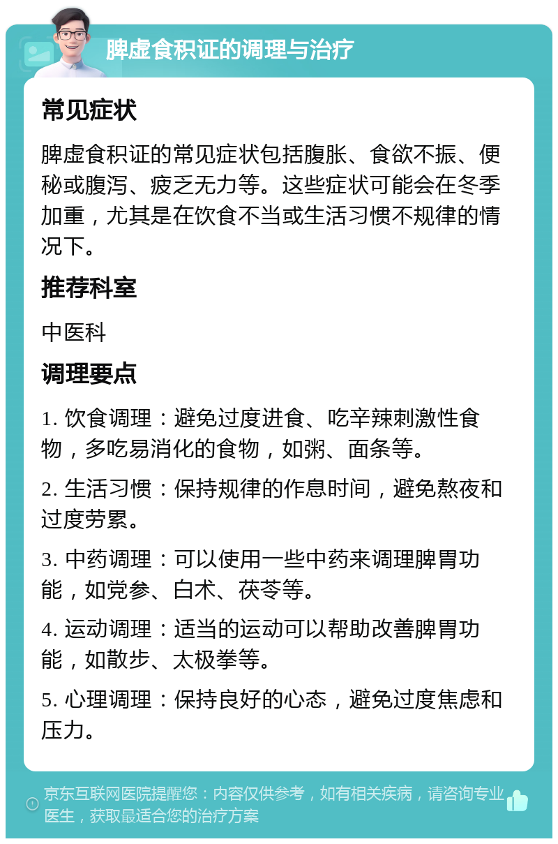 脾虚食积证的调理与治疗 常见症状 脾虚食积证的常见症状包括腹胀、食欲不振、便秘或腹泻、疲乏无力等。这些症状可能会在冬季加重，尤其是在饮食不当或生活习惯不规律的情况下。 推荐科室 中医科 调理要点 1. 饮食调理：避免过度进食、吃辛辣刺激性食物，多吃易消化的食物，如粥、面条等。 2. 生活习惯：保持规律的作息时间，避免熬夜和过度劳累。 3. 中药调理：可以使用一些中药来调理脾胃功能，如党参、白术、茯苓等。 4. 运动调理：适当的运动可以帮助改善脾胃功能，如散步、太极拳等。 5. 心理调理：保持良好的心态，避免过度焦虑和压力。