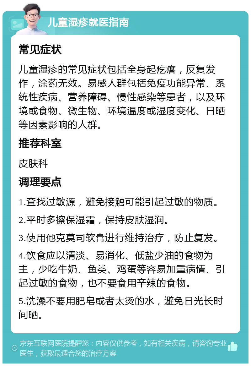 儿童湿疹就医指南 常见症状 儿童湿疹的常见症状包括全身起疙瘩，反复发作，涂药无效。易感人群包括免疫功能异常、系统性疾病、营养障碍、慢性感染等患者，以及环境或食物、微生物、环境温度或湿度变化、日晒等因素影响的人群。 推荐科室 皮肤科 调理要点 1.查找过敏源，避免接触可能引起过敏的物质。 2.平时多擦保湿霜，保持皮肤湿润。 3.使用他克莫司软膏进行维持治疗，防止复发。 4.饮食应以清淡、易消化、低盐少油的食物为主，少吃牛奶、鱼类、鸡蛋等容易加重病情、引起过敏的食物，也不要食用辛辣的食物。 5.洗澡不要用肥皂或者太烫的水，避免日光长时间晒。