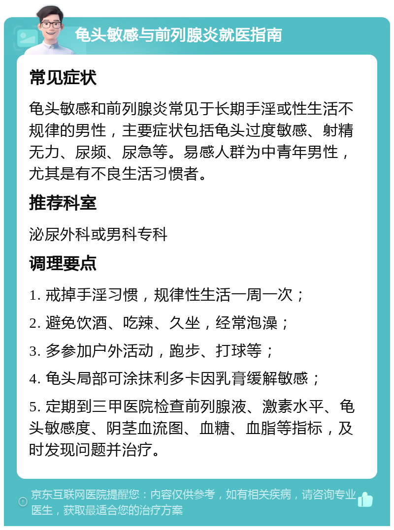 龟头敏感与前列腺炎就医指南 常见症状 龟头敏感和前列腺炎常见于长期手淫或性生活不规律的男性，主要症状包括龟头过度敏感、射精无力、尿频、尿急等。易感人群为中青年男性，尤其是有不良生活习惯者。 推荐科室 泌尿外科或男科专科 调理要点 1. 戒掉手淫习惯，规律性生活一周一次； 2. 避免饮酒、吃辣、久坐，经常泡澡； 3. 多参加户外活动，跑步、打球等； 4. 龟头局部可涂抹利多卡因乳膏缓解敏感； 5. 定期到三甲医院检查前列腺液、激素水平、龟头敏感度、阴茎血流图、血糖、血脂等指标，及时发现问题并治疗。