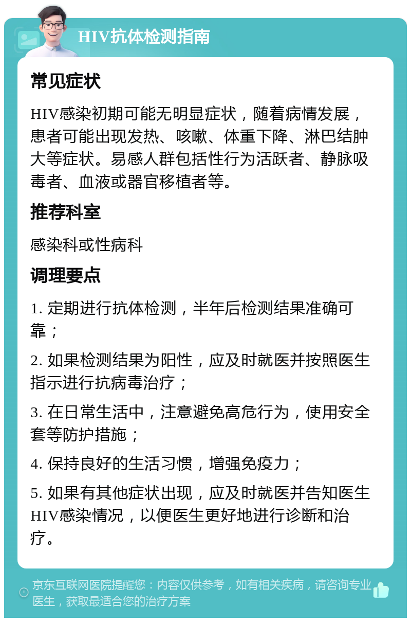 HIV抗体检测指南 常见症状 HIV感染初期可能无明显症状，随着病情发展，患者可能出现发热、咳嗽、体重下降、淋巴结肿大等症状。易感人群包括性行为活跃者、静脉吸毒者、血液或器官移植者等。 推荐科室 感染科或性病科 调理要点 1. 定期进行抗体检测，半年后检测结果准确可靠； 2. 如果检测结果为阳性，应及时就医并按照医生指示进行抗病毒治疗； 3. 在日常生活中，注意避免高危行为，使用安全套等防护措施； 4. 保持良好的生活习惯，增强免疫力； 5. 如果有其他症状出现，应及时就医并告知医生HIV感染情况，以便医生更好地进行诊断和治疗。