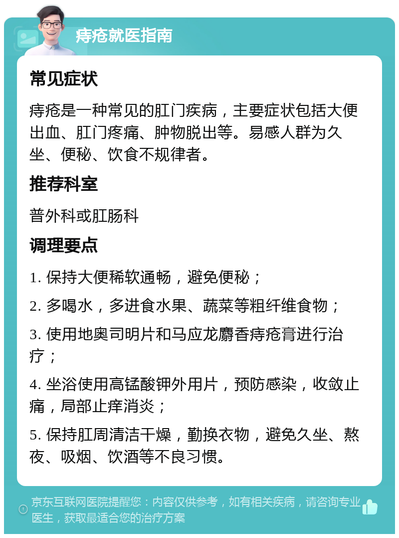 痔疮就医指南 常见症状 痔疮是一种常见的肛门疾病，主要症状包括大便出血、肛门疼痛、肿物脱出等。易感人群为久坐、便秘、饮食不规律者。 推荐科室 普外科或肛肠科 调理要点 1. 保持大便稀软通畅，避免便秘； 2. 多喝水，多进食水果、蔬菜等粗纤维食物； 3. 使用地奥司明片和马应龙麝香痔疮膏进行治疗； 4. 坐浴使用高锰酸钾外用片，预防感染，收敛止痛，局部止痒消炎； 5. 保持肛周清洁干燥，勤换衣物，避免久坐、熬夜、吸烟、饮酒等不良习惯。