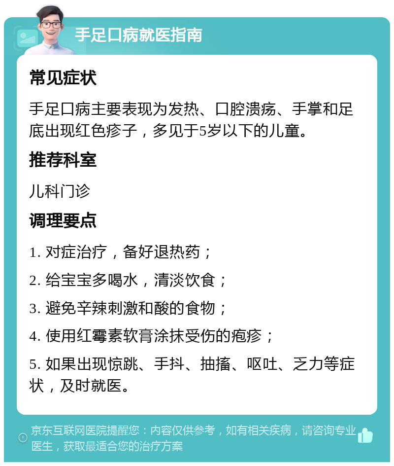 手足口病就医指南 常见症状 手足口病主要表现为发热、口腔溃疡、手掌和足底出现红色疹子，多见于5岁以下的儿童。 推荐科室 儿科门诊 调理要点 1. 对症治疗，备好退热药； 2. 给宝宝多喝水，清淡饮食； 3. 避免辛辣刺激和酸的食物； 4. 使用红霉素软膏涂抹受伤的疱疹； 5. 如果出现惊跳、手抖、抽搐、呕吐、乏力等症状，及时就医。