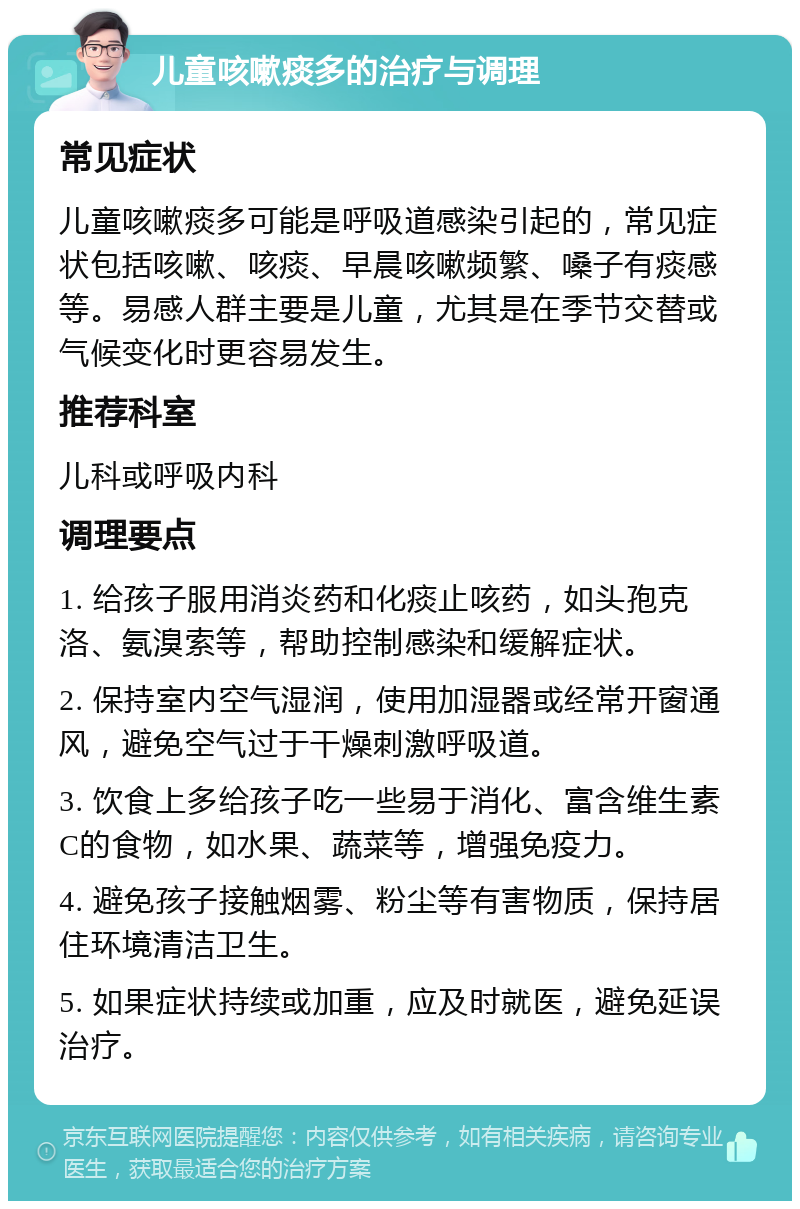 儿童咳嗽痰多的治疗与调理 常见症状 儿童咳嗽痰多可能是呼吸道感染引起的，常见症状包括咳嗽、咳痰、早晨咳嗽频繁、嗓子有痰感等。易感人群主要是儿童，尤其是在季节交替或气候变化时更容易发生。 推荐科室 儿科或呼吸内科 调理要点 1. 给孩子服用消炎药和化痰止咳药，如头孢克洛、氨溴索等，帮助控制感染和缓解症状。 2. 保持室内空气湿润，使用加湿器或经常开窗通风，避免空气过于干燥刺激呼吸道。 3. 饮食上多给孩子吃一些易于消化、富含维生素C的食物，如水果、蔬菜等，增强免疫力。 4. 避免孩子接触烟雾、粉尘等有害物质，保持居住环境清洁卫生。 5. 如果症状持续或加重，应及时就医，避免延误治疗。